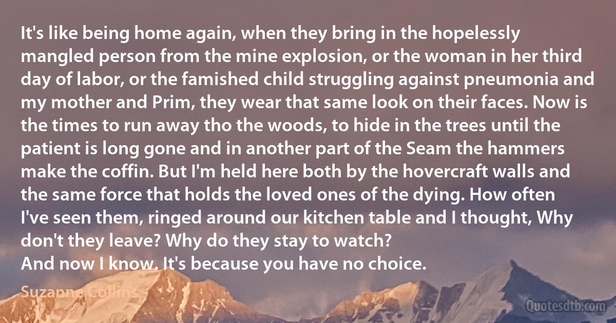 It's like being home again, when they bring in the hopelessly mangled person from the mine explosion, or the woman in her third day of labor, or the famished child struggling against pneumonia and my mother and Prim, they wear that same look on their faces. Now is the times to run away tho the woods, to hide in the trees until the patient is long gone and in another part of the Seam the hammers make the coffin. But I'm held here both by the hovercraft walls and the same force that holds the loved ones of the dying. How often I've seen them, ringed around our kitchen table and I thought, Why don't they leave? Why do they stay to watch?
And now I know. It's because you have no choice. (Suzanne Collins)