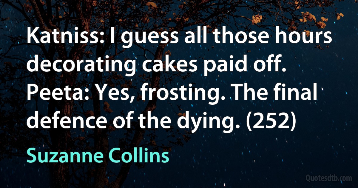 Katniss: I guess all those hours decorating cakes paid off.
Peeta: Yes, frosting. The final defence of the dying. (252) (Suzanne Collins)