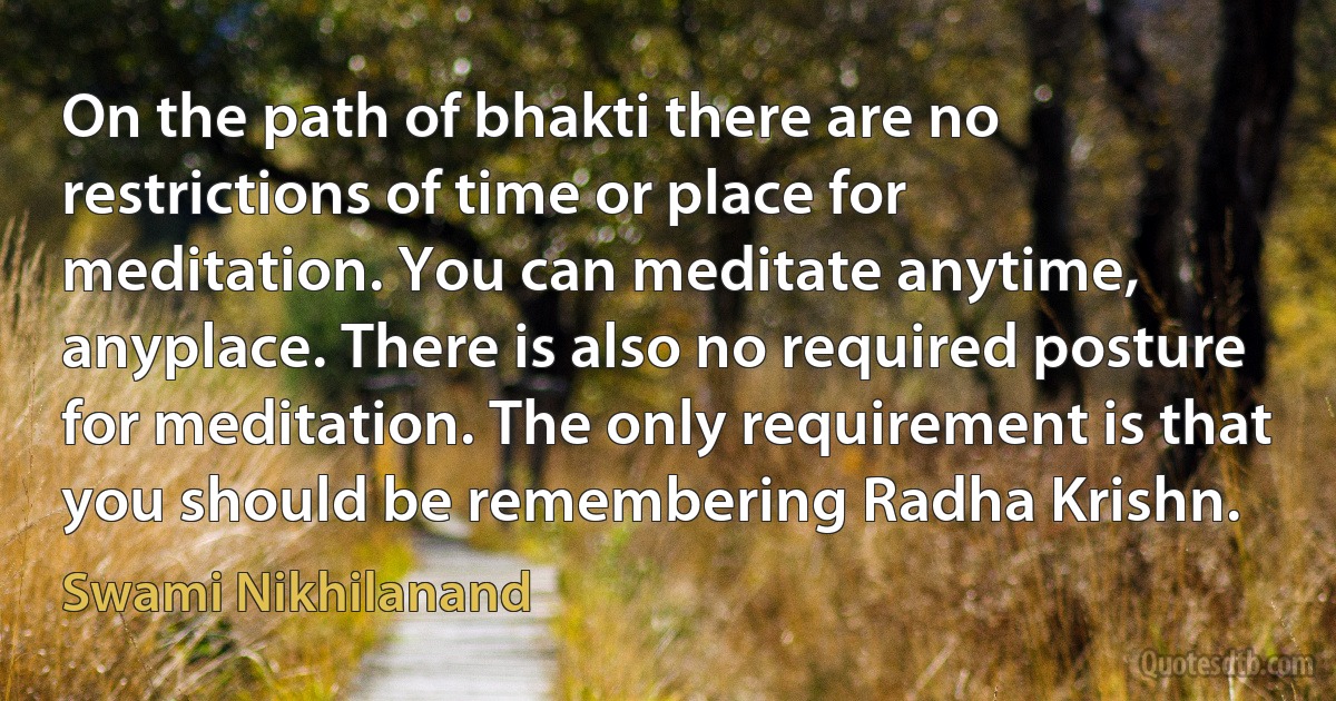 On the path of bhakti there are no restrictions of time or place for meditation. You can meditate anytime, anyplace. There is also no required posture for meditation. The only requirement is that you should be remembering Radha Krishn. (Swami Nikhilanand)