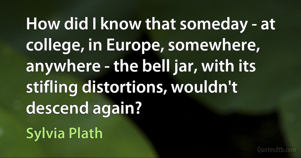 How did I know that someday - at college, in Europe, somewhere, anywhere - the bell jar, with its stifling distortions, wouldn't descend again? (Sylvia Plath)