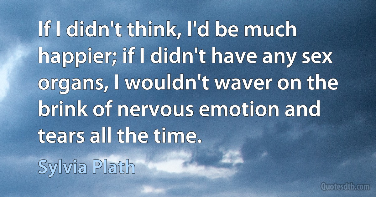 If I didn't think, I'd be much happier; if I didn't have any sex organs, I wouldn't waver on the brink of nervous emotion and tears all the time. (Sylvia Plath)