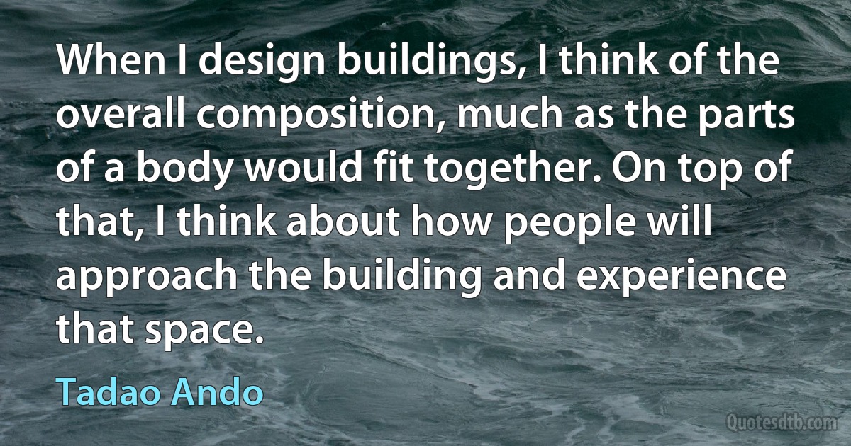 When I design buildings, I think of the overall composition, much as the parts of a body would fit together. On top of that, I think about how people will approach the building and experience that space. (Tadao Ando)