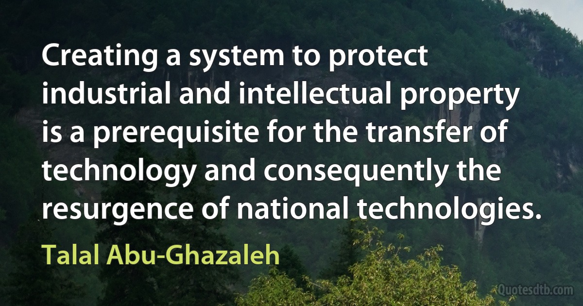 Creating a system to protect industrial and intellectual property is a prerequisite for the transfer of technology and consequently the resurgence of national technologies. (Talal Abu-Ghazaleh)