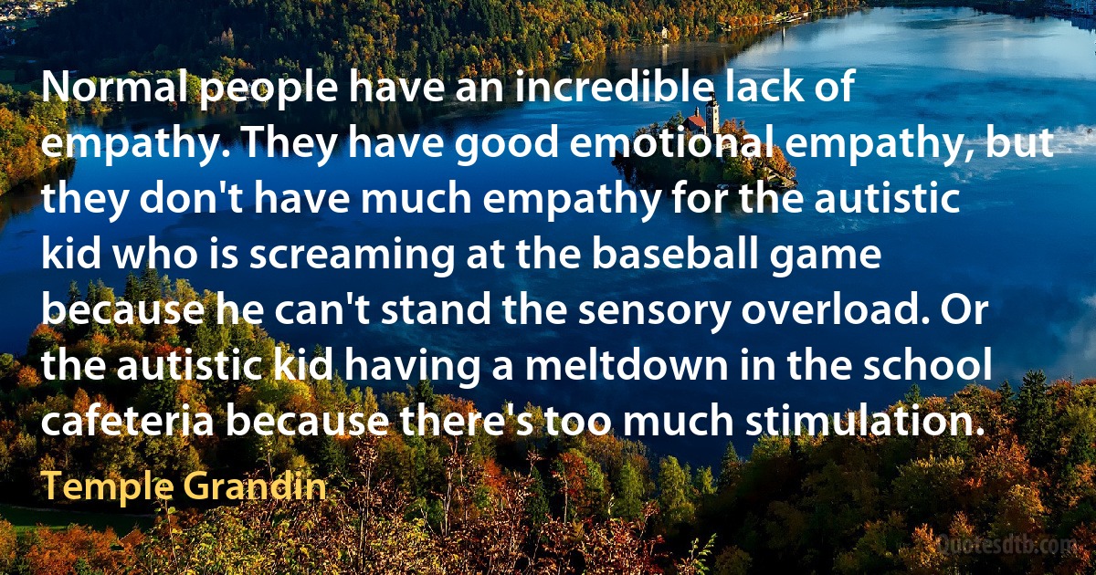 Normal people have an incredible lack of empathy. They have good emotional empathy, but they don't have much empathy for the autistic kid who is screaming at the baseball game because he can't stand the sensory overload. Or the autistic kid having a meltdown in the school cafeteria because there's too much stimulation. (Temple Grandin)