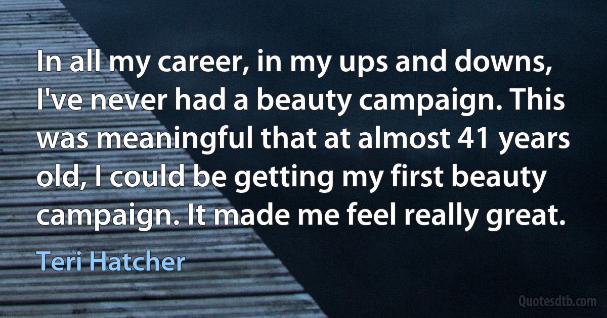 In all my career, in my ups and downs, I've never had a beauty campaign. This was meaningful that at almost 41 years old, I could be getting my first beauty campaign. It made me feel really great. (Teri Hatcher)