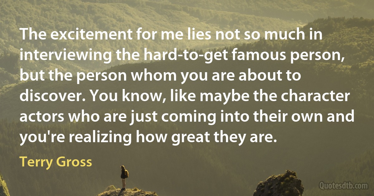 The excitement for me lies not so much in interviewing the hard-to-get famous person, but the person whom you are about to discover. You know, like maybe the character actors who are just coming into their own and you're realizing how great they are. (Terry Gross)