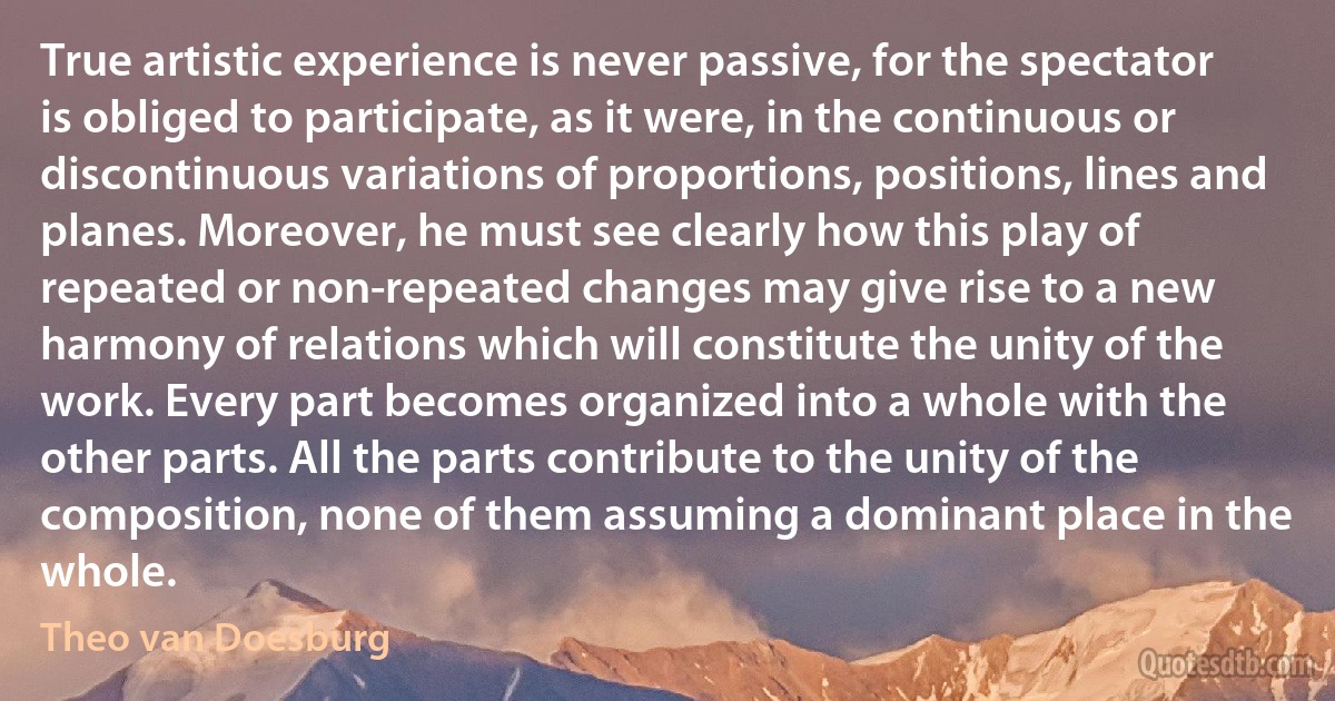 True artistic experience is never passive, for the spectator is obliged to participate, as it were, in the continuous or discontinuous variations of proportions, positions, lines and planes. Moreover, he must see clearly how this play of repeated or non-repeated changes may give rise to a new harmony of relations which will constitute the unity of the work. Every part becomes organized into a whole with the other parts. All the parts contribute to the unity of the composition, none of them assuming a dominant place in the whole. (Theo van Doesburg)