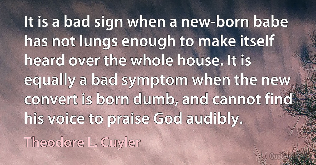 It is a bad sign when a new-born babe has not lungs enough to make itself heard over the whole house. It is equally a bad symptom when the new convert is born dumb, and cannot find his voice to praise God audibly. (Theodore L. Cuyler)