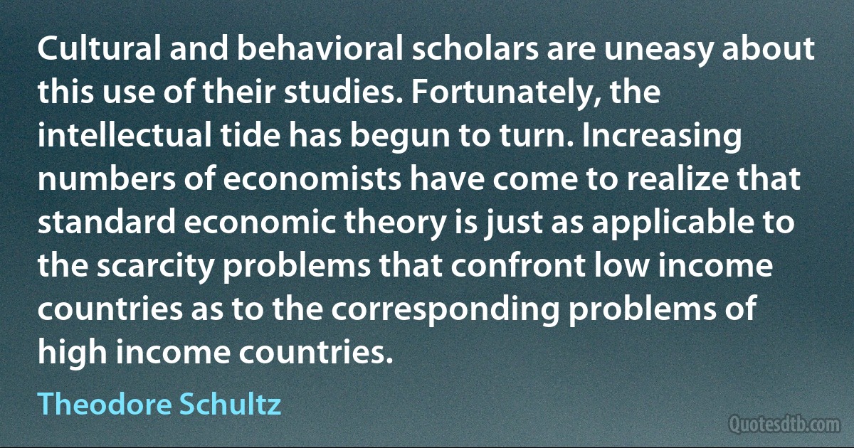 Cultural and behavioral scholars are uneasy about this use of their studies. Fortunately, the intellectual tide has begun to turn. Increasing numbers of economists have come to realize that standard economic theory is just as applicable to the scarcity problems that confront low income countries as to the corresponding problems of high income countries. (Theodore Schultz)