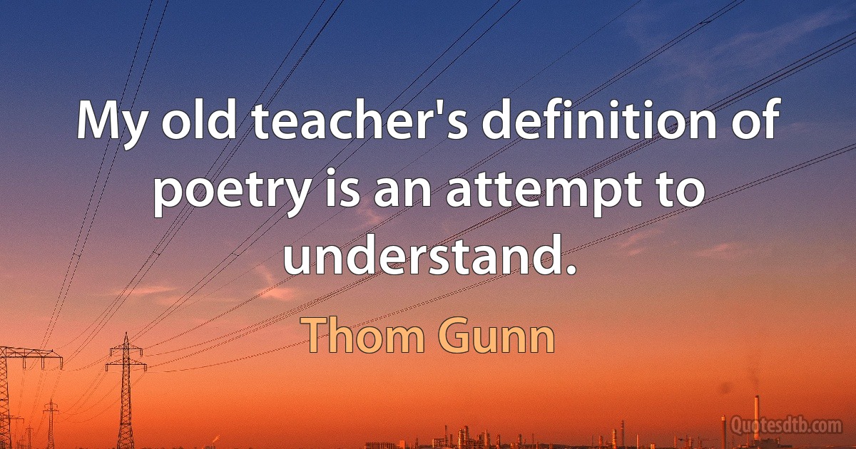 My old teacher's definition of poetry is an attempt to understand. (Thom Gunn)