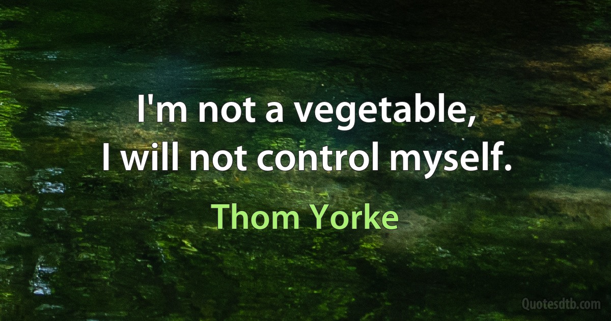 I'm not a vegetable,
I will not control myself. (Thom Yorke)