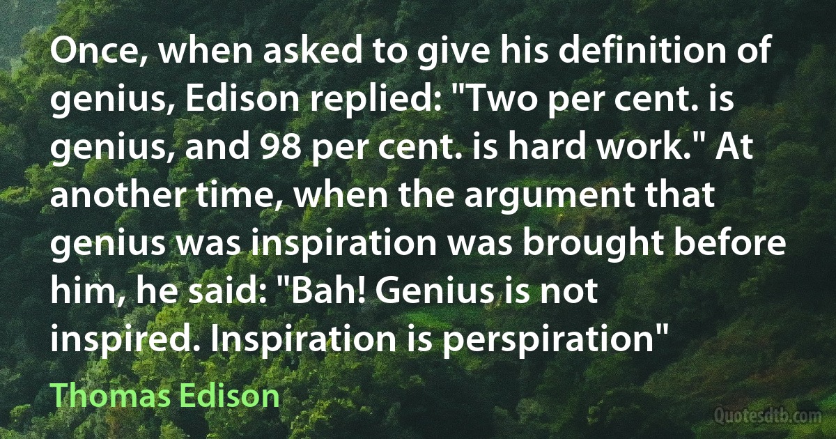 Once, when asked to give his definition of genius, Edison replied: "Two per cent. is genius, and 98 per cent. is hard work." At another time, when the argument that genius was inspiration was brought before him, he said: "Bah! Genius is not inspired. Inspiration is perspiration" (Thomas Edison)