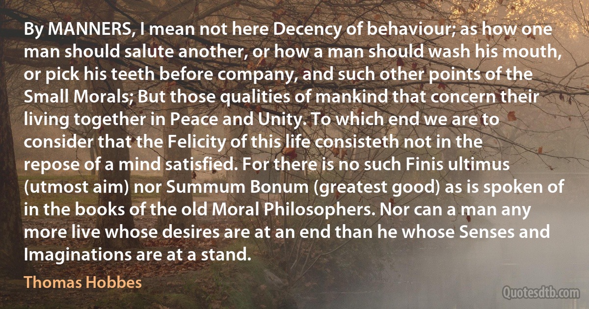 By MANNERS, I mean not here Decency of behaviour; as how one man should salute another, or how a man should wash his mouth, or pick his teeth before company, and such other points of the Small Morals; But those qualities of mankind that concern their living together in Peace and Unity. To which end we are to consider that the Felicity of this life consisteth not in the repose of a mind satisfied. For there is no such Finis ultimus (utmost aim) nor Summum Bonum (greatest good) as is spoken of in the books of the old Moral Philosophers. Nor can a man any more live whose desires are at an end than he whose Senses and Imaginations are at a stand. (Thomas Hobbes)