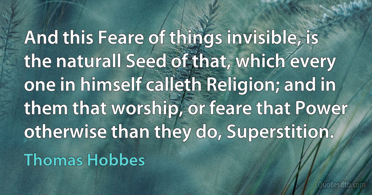 And this Feare of things invisible, is the naturall Seed of that, which every one in himself calleth Religion; and in them that worship, or feare that Power otherwise than they do, Superstition. (Thomas Hobbes)