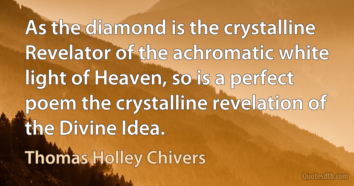 As the diamond is the crystalline Revelator of the achromatic white light of Heaven, so is a perfect poem the crystalline revelation of the Divine Idea. (Thomas Holley Chivers)