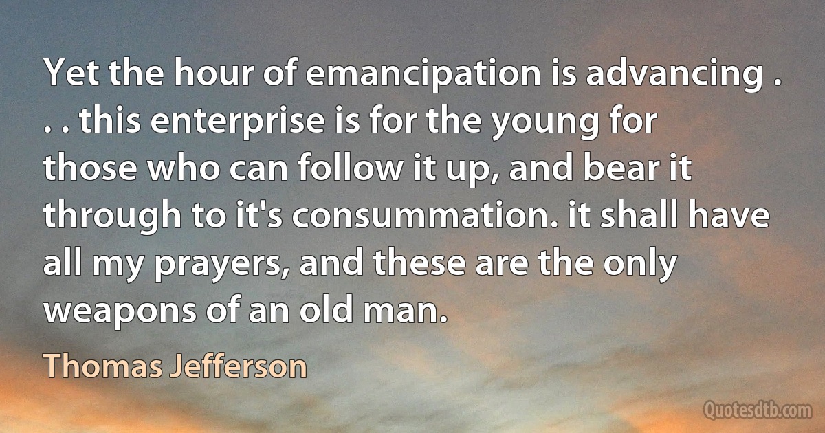 Yet the hour of emancipation is advancing . . . this enterprise is for the young for those who can follow it up, and bear it through to it's consummation. it shall have all my prayers, and these are the only weapons of an old man. (Thomas Jefferson)