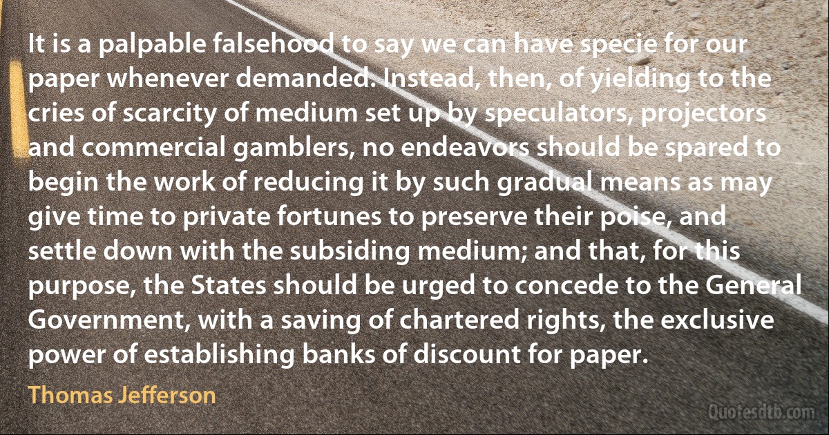 It is a palpable falsehood to say we can have specie for our paper whenever demanded. Instead, then, of yielding to the cries of scarcity of medium set up by speculators, projectors and commercial gamblers, no endeavors should be spared to begin the work of reducing it by such gradual means as may give time to private fortunes to preserve their poise, and settle down with the subsiding medium; and that, for this purpose, the States should be urged to concede to the General Government, with a saving of chartered rights, the exclusive power of establishing banks of discount for paper. (Thomas Jefferson)