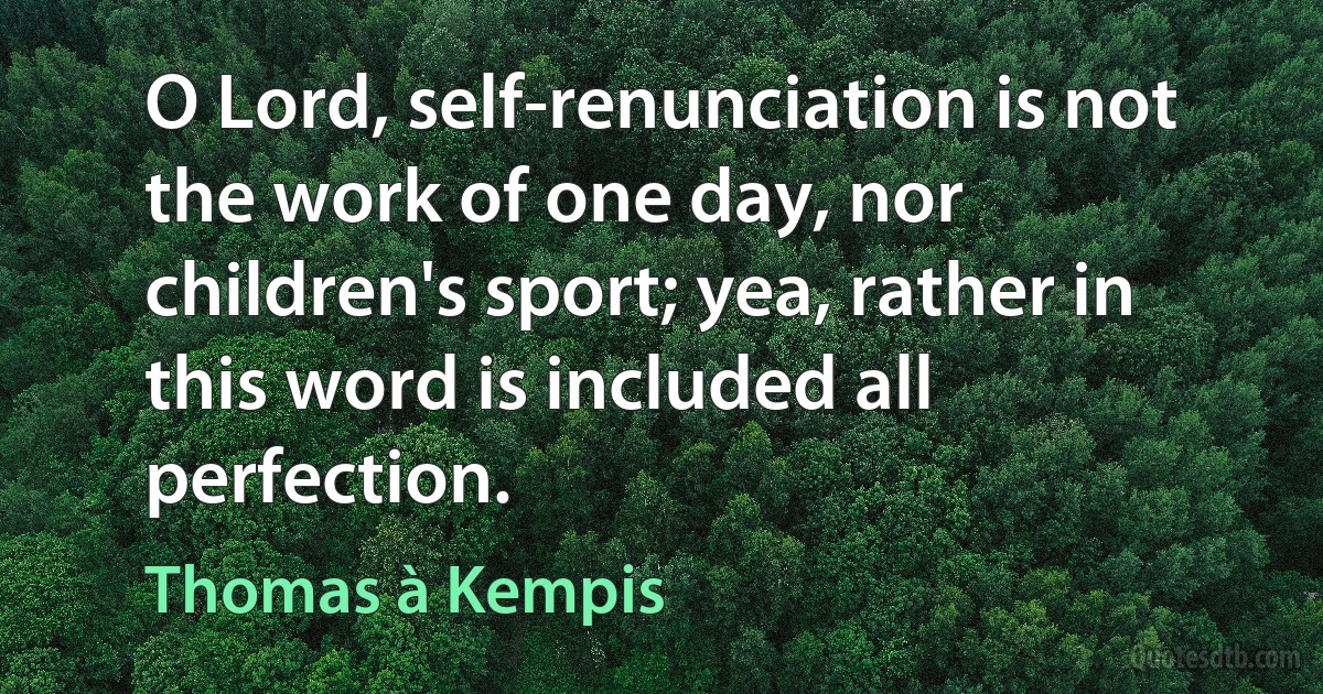 O Lord, self-renunciation is not the work of one day, nor children's sport; yea, rather in this word is included all perfection. (Thomas à Kempis)