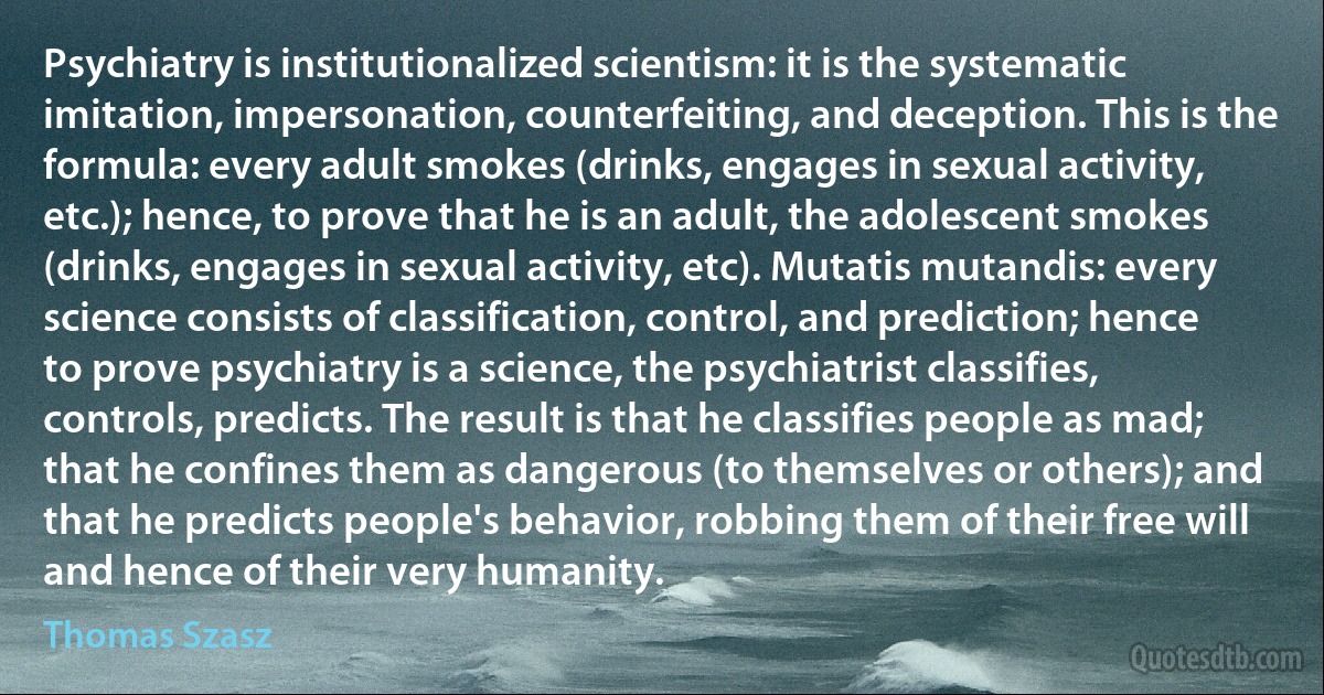 Psychiatry is institutionalized scientism: it is the systematic imitation, impersonation, counterfeiting, and deception. This is the formula: every adult smokes (drinks, engages in sexual activity, etc.); hence, to prove that he is an adult, the adolescent smokes (drinks, engages in sexual activity, etc). Mutatis mutandis: every science consists of classification, control, and prediction; hence to prove psychiatry is a science, the psychiatrist classifies, controls, predicts. The result is that he classifies people as mad; that he confines them as dangerous (to themselves or others); and that he predicts people's behavior, robbing them of their free will and hence of their very humanity. (Thomas Szasz)