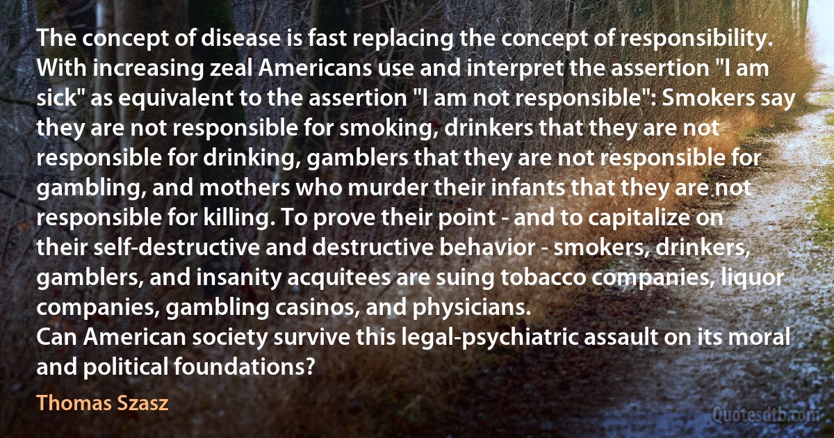 The concept of disease is fast replacing the concept of responsibility. With increasing zeal Americans use and interpret the assertion "I am sick" as equivalent to the assertion "I am not responsible": Smokers say they are not responsible for smoking, drinkers that they are not responsible for drinking, gamblers that they are not responsible for gambling, and mothers who murder their infants that they are not responsible for killing. To prove their point - and to capitalize on their self-destructive and destructive behavior - smokers, drinkers, gamblers, and insanity acquitees are suing tobacco companies, liquor companies, gambling casinos, and physicians.
Can American society survive this legal-psychiatric assault on its moral and political foundations? (Thomas Szasz)