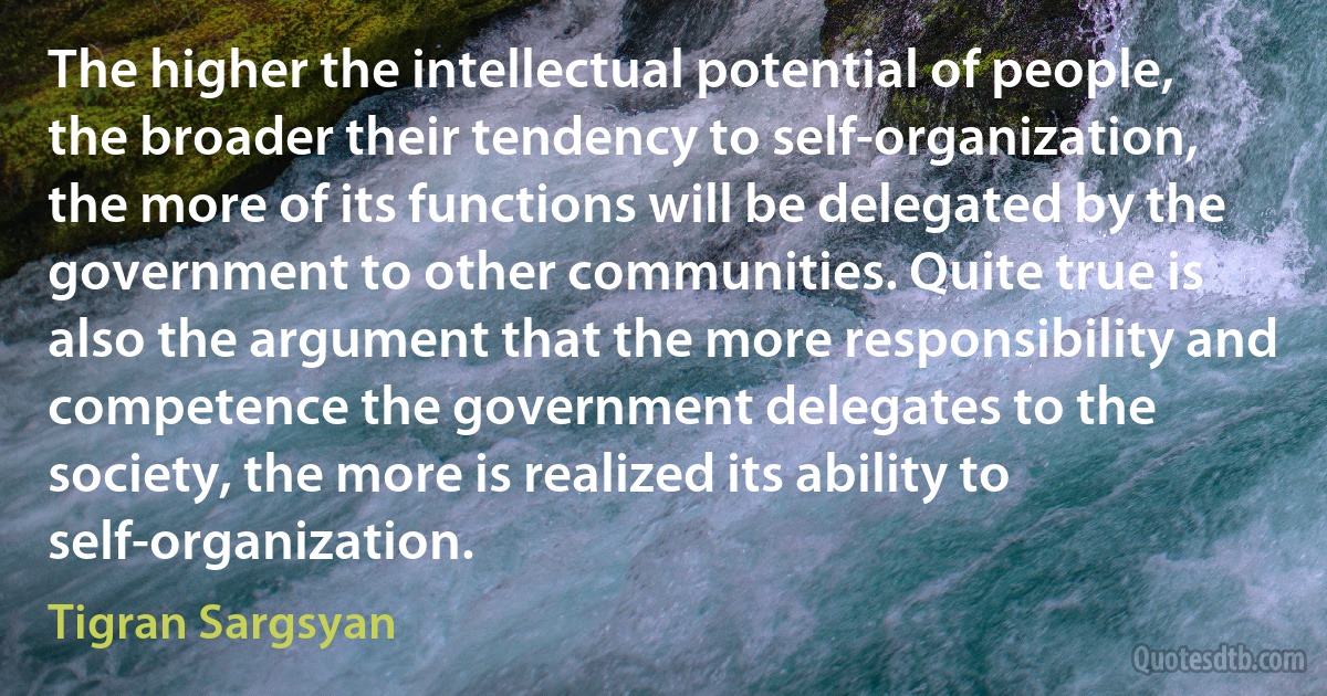 The higher the intellectual potential of people, the broader their tendency to self-organization, the more of its functions will be delegated by the government to other communities. Quite true is also the argument that the more responsibility and competence the government delegates to the society, the more is realized its ability to self-organization. (Tigran Sargsyan)