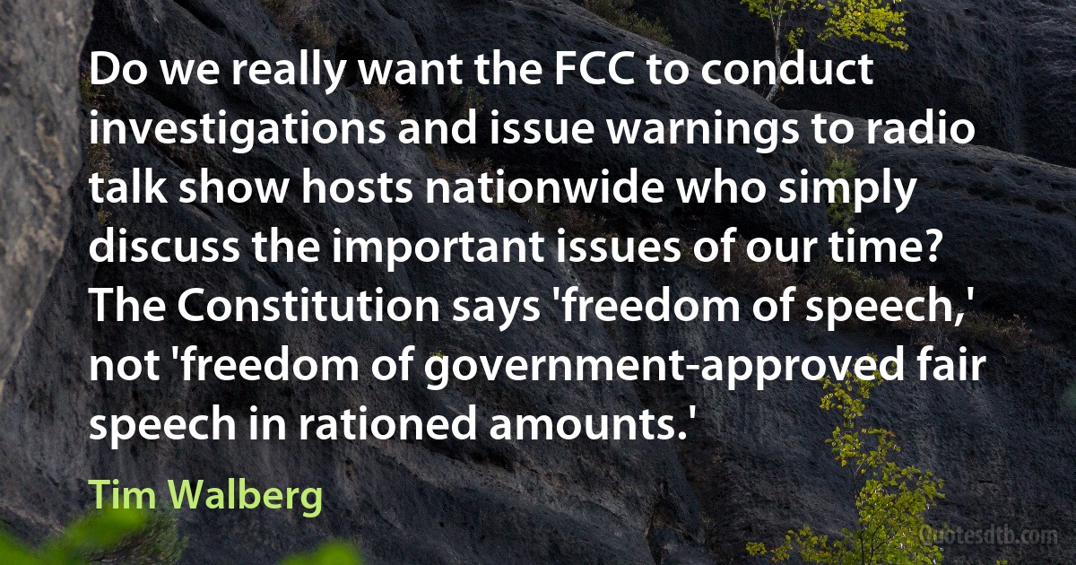 Do we really want the FCC to conduct investigations and issue warnings to radio talk show hosts nationwide who simply discuss the important issues of our time? The Constitution says 'freedom of speech,' not 'freedom of government-approved fair speech in rationed amounts.' (Tim Walberg)