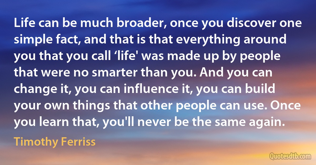 Life can be much broader, once you discover one simple fact, and that is that everything around you that you call ‘life' was made up by people that were no smarter than you. And you can change it, you can influence it, you can build your own things that other people can use. Once you learn that, you'll never be the same again. (Timothy Ferriss)