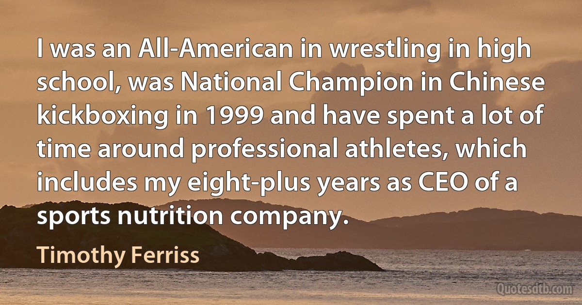 I was an All-American in wrestling in high school, was National Champion in Chinese kickboxing in 1999 and have spent a lot of time around professional athletes, which includes my eight-plus years as CEO of a sports nutrition company. (Timothy Ferriss)