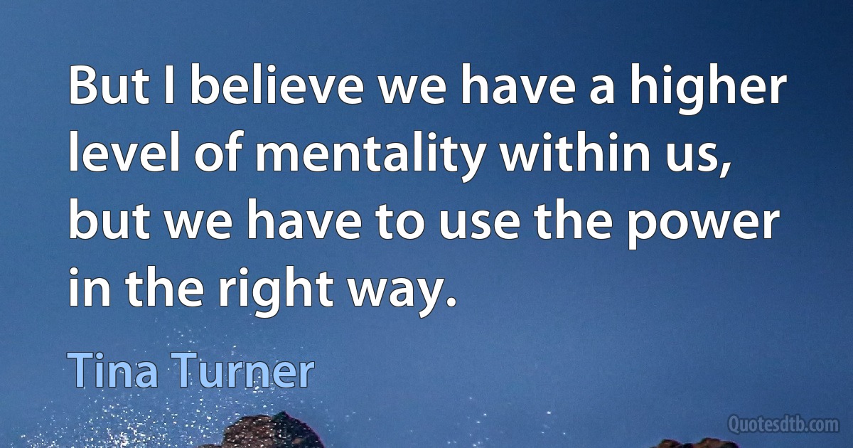 But I believe we have a higher level of mentality within us, but we have to use the power in the right way. (Tina Turner)