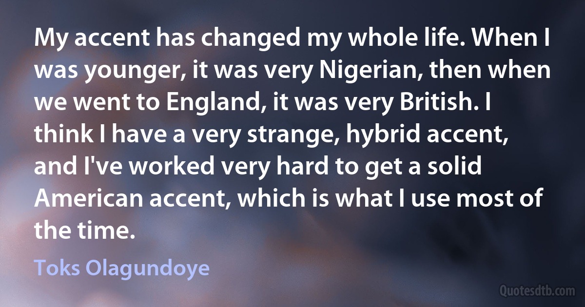 My accent has changed my whole life. When I was younger, it was very Nigerian, then when we went to England, it was very British. I think I have a very strange, hybrid accent, and I've worked very hard to get a solid American accent, which is what I use most of the time. (Toks Olagundoye)