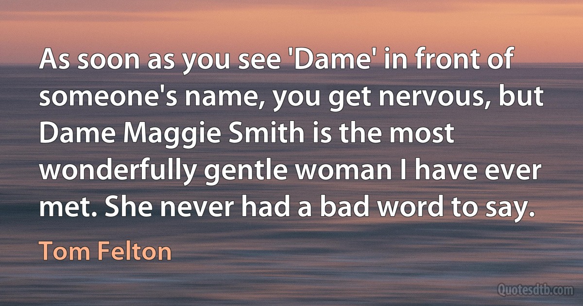 As soon as you see 'Dame' in front of someone's name, you get nervous, but Dame Maggie Smith is the most wonderfully gentle woman I have ever met. She never had a bad word to say. (Tom Felton)