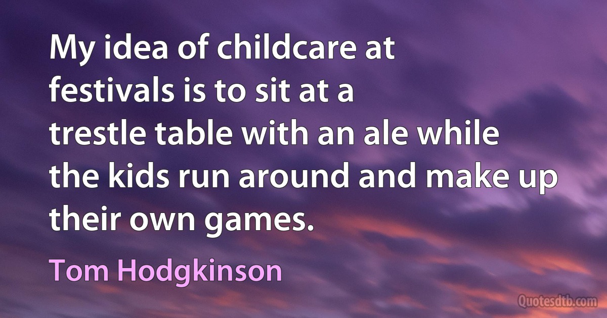 My idea of childcare at festivals is to sit at a trestle table with an ale while the kids run around and make up their own games. (Tom Hodgkinson)