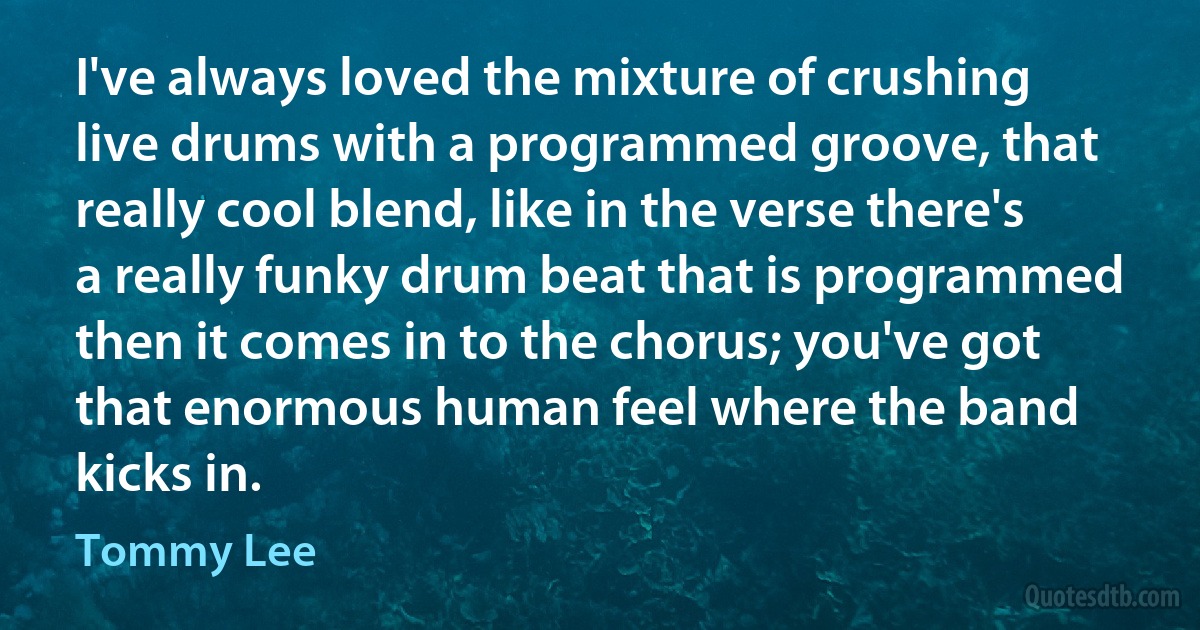 I've always loved the mixture of crushing live drums with a programmed groove, that really cool blend, like in the verse there's a really funky drum beat that is programmed then it comes in to the chorus; you've got that enormous human feel where the band kicks in. (Tommy Lee)