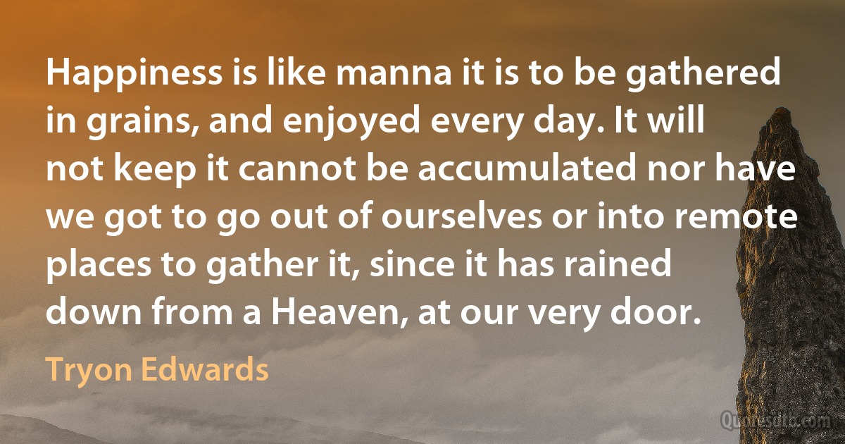 Happiness is like manna it is to be gathered in grains, and enjoyed every day. It will not keep it cannot be accumulated nor have we got to go out of ourselves or into remote places to gather it, since it has rained down from a Heaven, at our very door. (Tryon Edwards)