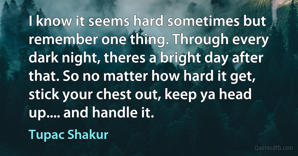 I know it seems hard sometimes but remember one thing. Through every dark night, theres a bright day after that. So no matter how hard it get, stick your chest out, keep ya head up.... and handle it. (Tupac Shakur)