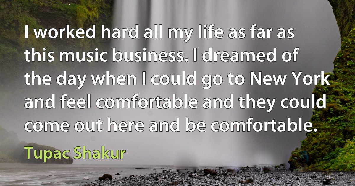 I worked hard all my life as far as this music business. I dreamed of the day when I could go to New York and feel comfortable and they could come out here and be comfortable. (Tupac Shakur)