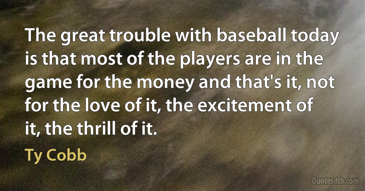 The great trouble with baseball today is that most of the players are in the game for the money and that's it, not for the love of it, the excitement of it, the thrill of it. (Ty Cobb)