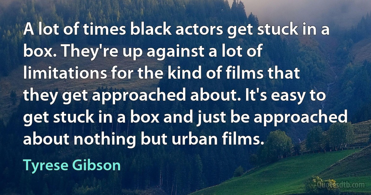 A lot of times black actors get stuck in a box. They're up against a lot of limitations for the kind of films that they get approached about. It's easy to get stuck in a box and just be approached about nothing but urban films. (Tyrese Gibson)