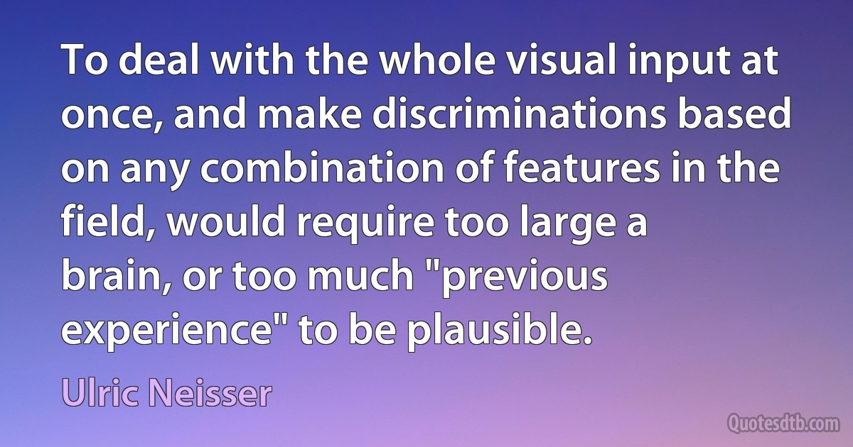 To deal with the whole visual input at once, and make discriminations based on any combination of features in the field, would require too large a brain, or too much "previous experience" to be plausible. (Ulric Neisser)