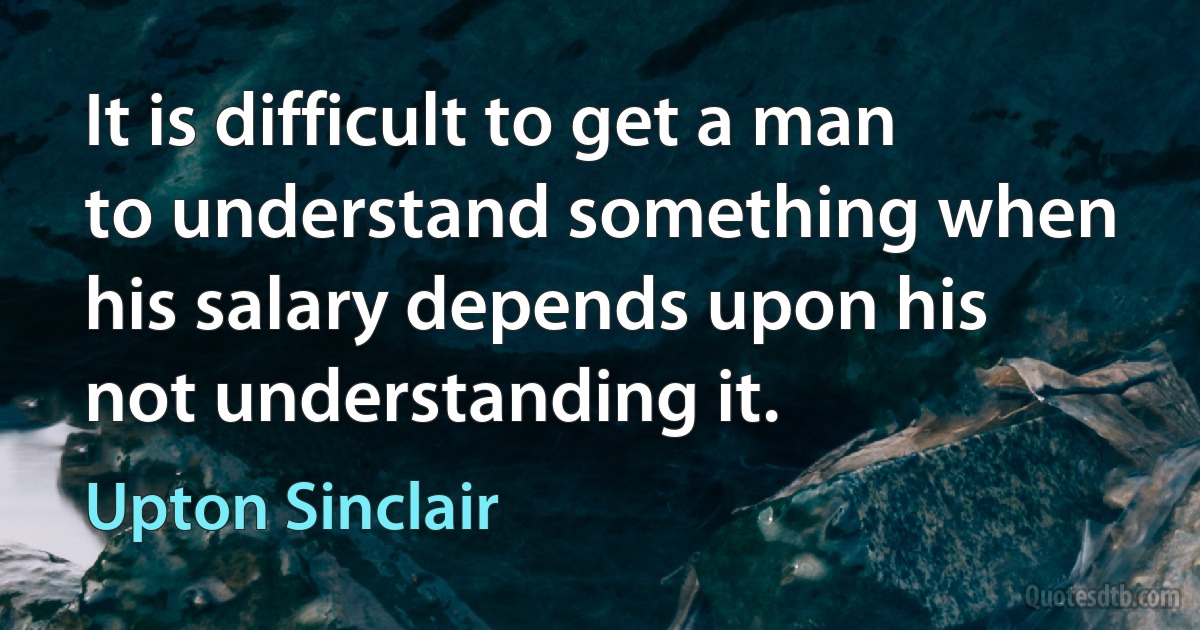 It is difficult to get a man to understand something when his salary depends upon his not understanding it. (Upton Sinclair)