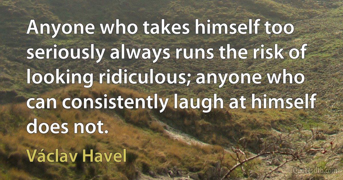 Anyone who takes himself too seriously always runs the risk of looking ridiculous; anyone who can consistently laugh at himself does not. (Václav Havel)