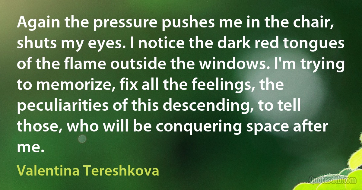 Again the pressure pushes me in the chair, shuts my eyes. I notice the dark red tongues of the flame outside the windows. I'm trying to memorize, fix all the feelings, the peculiarities of this descending, to tell those, who will be conquering space after me. (Valentina Tereshkova)