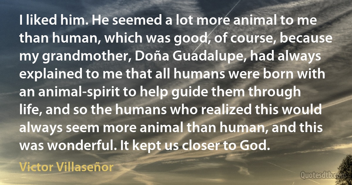 I liked him. He seemed a lot more animal to me than human, which was good, of course, because my grandmother, Doña Guadalupe, had always explained to me that all humans were born with an animal-spirit to help guide them through life, and so the humans who realized this would always seem more animal than human, and this was wonderful. It kept us closer to God. (Victor Villaseñor)