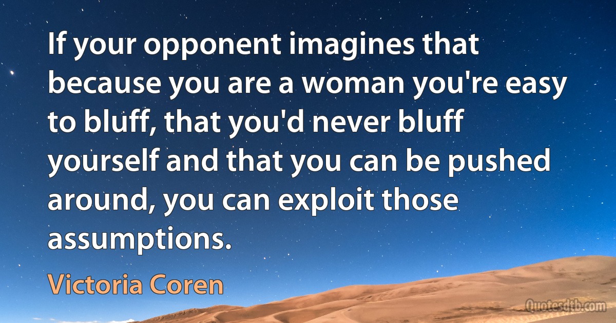 If your opponent imagines that because you are a woman you're easy to bluff, that you'd never bluff yourself and that you can be pushed around, you can exploit those assumptions. (Victoria Coren)