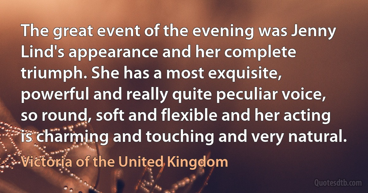 The great event of the evening was Jenny Lind's appearance and her complete triumph. She has a most exquisite, powerful and really quite peculiar voice, so round, soft and flexible and her acting is charming and touching and very natural. (Victoria of the United Kingdom)