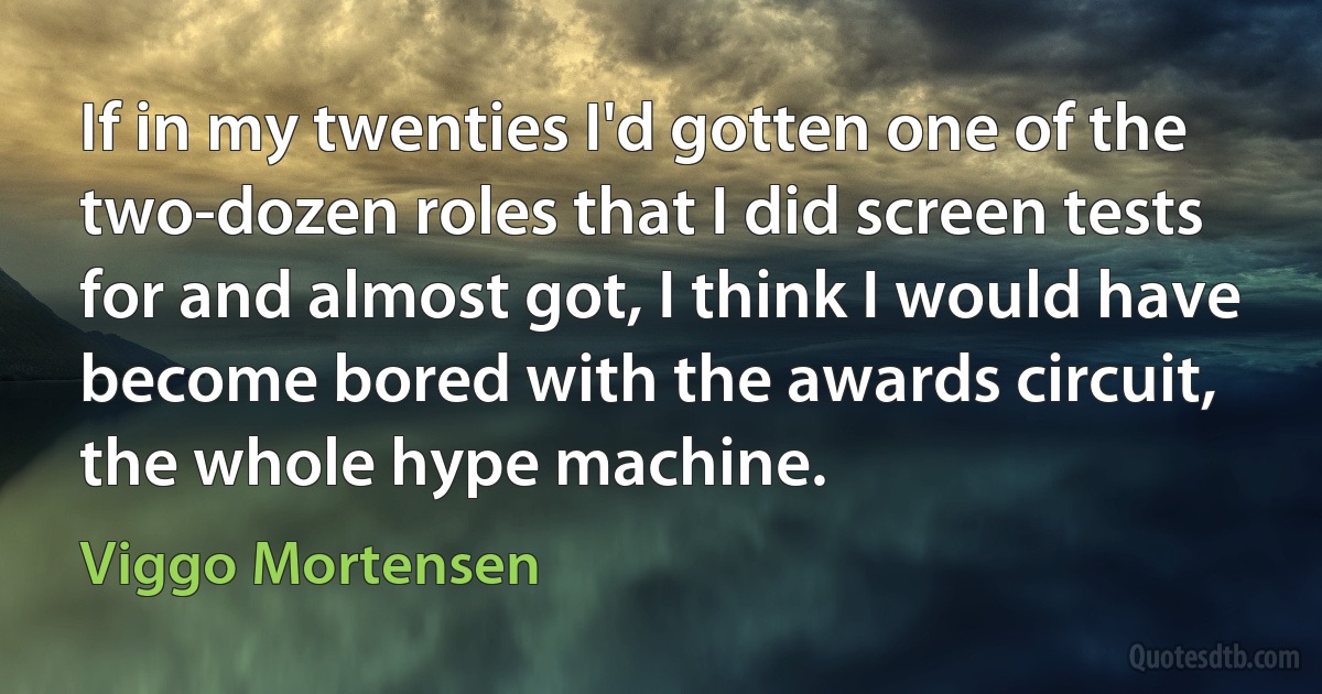 If in my twenties I'd gotten one of the two-dozen roles that I did screen tests for and almost got, I think I would have become bored with the awards circuit, the whole hype machine. (Viggo Mortensen)