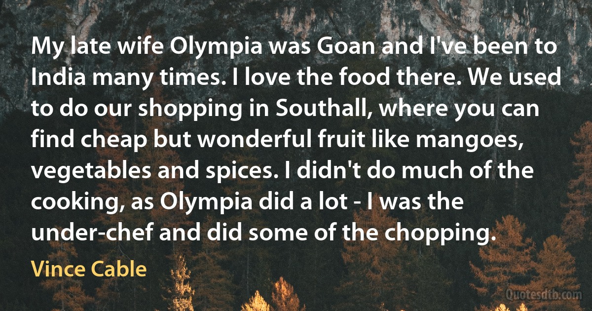 My late wife Olympia was Goan and I've been to India many times. I love the food there. We used to do our shopping in Southall, where you can find cheap but wonderful fruit like mangoes, vegetables and spices. I didn't do much of the cooking, as Olympia did a lot - I was the under-chef and did some of the chopping. (Vince Cable)