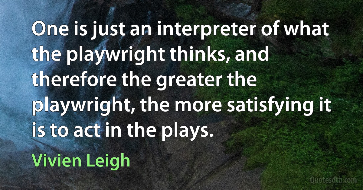 One is just an interpreter of what the playwright thinks, and therefore the greater the playwright, the more satisfying it is to act in the plays. (Vivien Leigh)