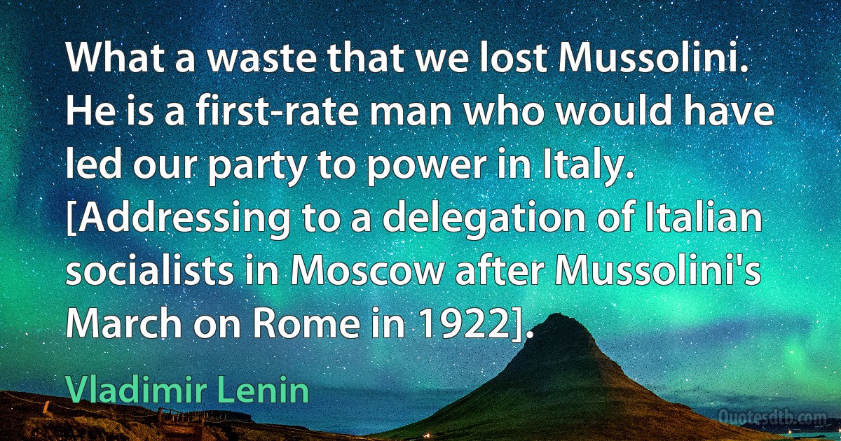 What a waste that we lost Mussolini. He is a first-rate man who would have led our party to power in Italy. [Addressing to a delegation of Italian socialists in Moscow after Mussolini's March on Rome in 1922]. (Vladimir Lenin)