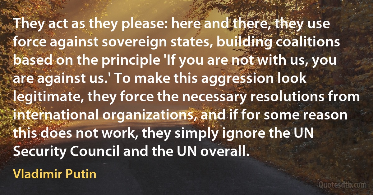 They act as they please: here and there, they use force against sovereign states, building coalitions based on the principle 'If you are not with us, you are against us.' To make this aggression look legitimate, they force the necessary resolutions from international organizations, and if for some reason this does not work, they simply ignore the UN Security Council and the UN overall. (Vladimir Putin)